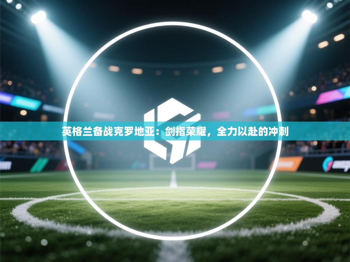 英格兰备战克罗地亚：剑指荣耀，全力以赴的冲刺